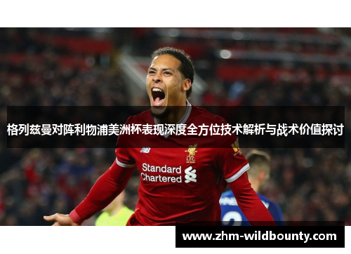 格列兹曼对阵利物浦美洲杯表现深度全方位技术解析与战术价值探讨 格列兹曼对阵利物浦美洲杯表现深度全方位技术解析与战术价值探讨