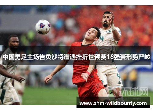 中国男足主场告负沙特遭遇挫折世预赛18强赛形势严峻