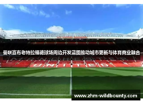 曼联宣布老特拉福德球场周边开发蓝图推动城市更新与体育商业融合