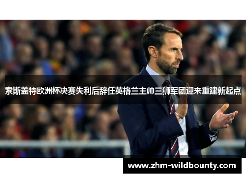 索斯盖特欧洲杯决赛失利后辞任英格兰主帅三狮军团迎来重建新起点