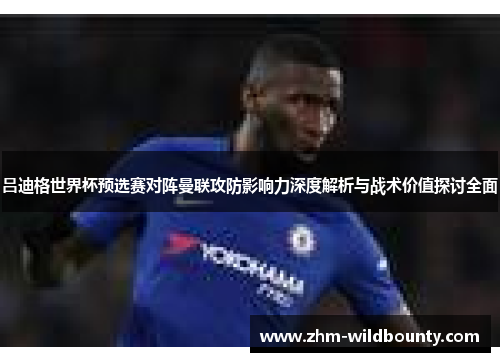 吕迪格世界杯预选赛对阵曼联攻防影响力深度解析与战术价值探讨全面 吕迪格世界杯预选赛对阵曼联攻防影响力深度解析与战术价值探讨全面