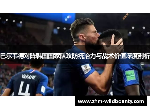 巴尔韦德对阵韩国国家队攻防统治力与战术价值深度剖析 巴尔韦德对阵韩国国家队攻防统治力与战术价值深度剖析