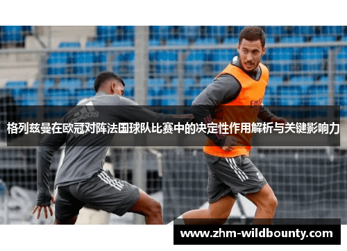 格列兹曼在欧冠对阵法国球队比赛中的决定性作用解析与关键影响力 格列兹曼在欧冠对阵法国球队比赛中的决定性作用解析与关键影响力