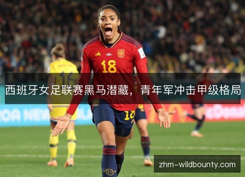 西班牙女足联赛黑马潜藏,青年军冲击甲级格局 西班牙女足联赛黑马潜藏,青年军冲击甲级格局